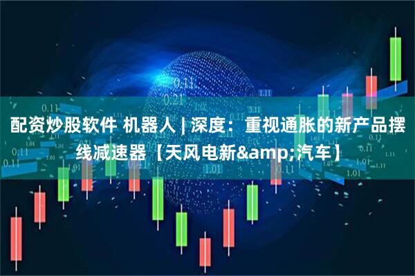 配资炒股软件 机器人 | 深度：重视通胀的新产品摆线减速器【天风电新&汽车】