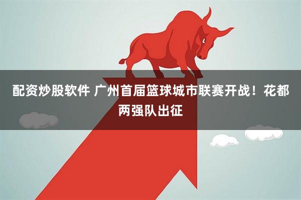 配资炒股软件 广州首届篮球城市联赛开战！花都两强队出征