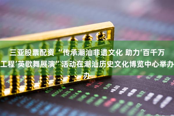 三亚股票配资 “传承潮汕非遗文化 助力‘百千万工程’英歌舞展演”活动在潮汕历史文化博览中心举办