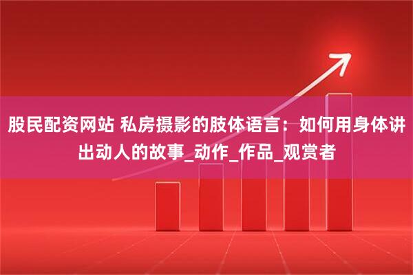 股民配资网站 私房摄影的肢体语言：如何用身体讲出动人的故事_动作_作品_观赏者