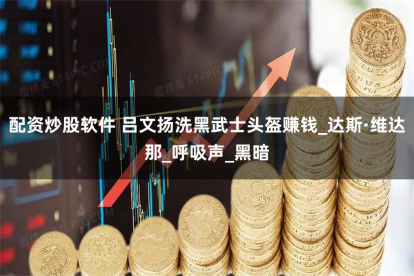 配资炒股软件 吕文扬洗黑武士头盔赚钱_达斯·维达那_呼吸声_黑暗