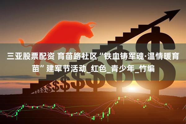 三亚股票配资 育苗路社区“铁血铸军魂·温情暖育苗”建军节活动_红色_青少年_竹编