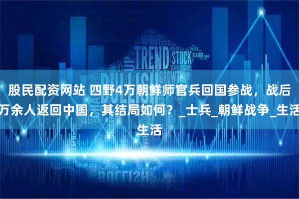 股民配资网站 四野4万朝鲜师官兵回国参战，战后万余人返回中国，其结局如何？_士兵_朝鲜战争_生活