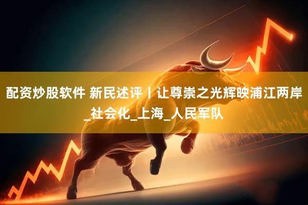 配资炒股软件 新民述评丨让尊崇之光辉映浦江两岸_社会化_上海_人民军队