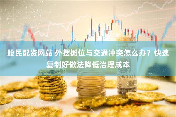 股民配资网站 外摆摊位与交通冲突怎么办？快速复制好做法降低治理成本