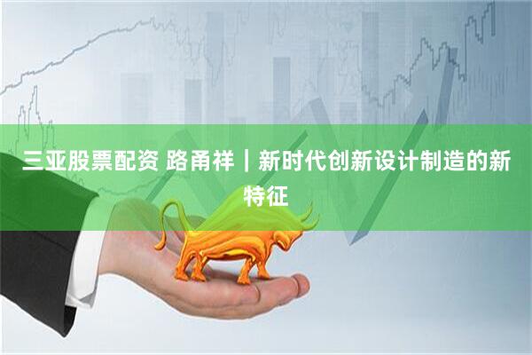 三亚股票配资 路甬祥｜新时代创新设计制造的新特征