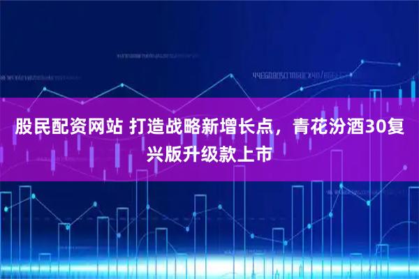 股民配资网站 打造战略新增长点，青花汾酒30复兴版升级款上市