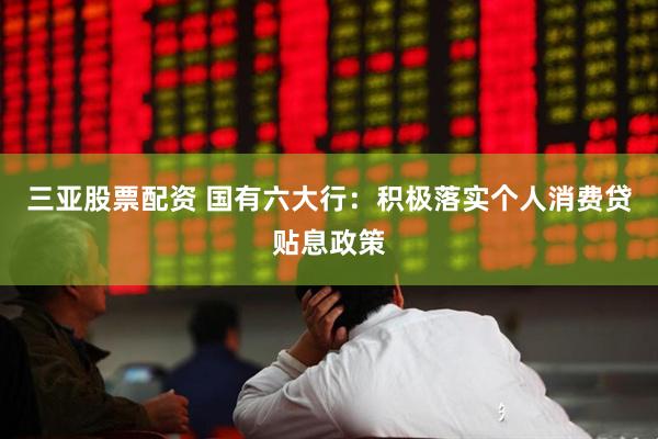 三亚股票配资 国有六大行：积极落实个人消费贷贴息政策