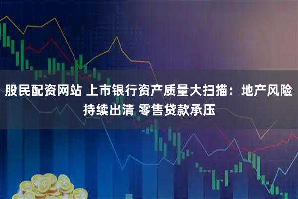 股民配资网站 上市银行资产质量大扫描：地产风险持续出清 零售贷款承压