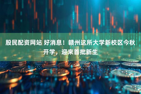 股民配资网站 好消息！赣州这所大学新校区今秋开学，迎来首批新生