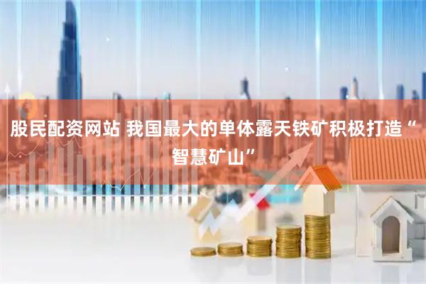 股民配资网站 我国最大的单体露天铁矿积极打造“智慧矿山”