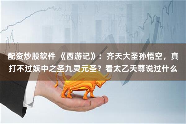 配资炒股软件 《西游记》：齐天大圣孙悟空，真打不过妖中之圣九灵元圣？看太乙天尊说过什么