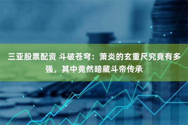 三亚股票配资 斗破苍穹：萧炎的玄重尺究竟有多强，其中竟然暗藏斗帝传承