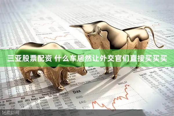 三亚股票配资 什么车居然让外交官们直接买买买
